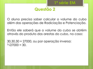 Questão 2
1ª série EM
O aluno precisa saber calcular o volume do cubo
além das operações de Radiciação e Potenciação.
Então ele saberá que o volume do cubo se obtém
através do produto das arestas do cubo, no caso:
30.30.30 = 27000, ou por operação inversa:
3√27000 = 30.
 