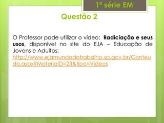 Questão 2
1ª série EM
O Professor pode utilizar o vídeo: Radiciação e seus
usos, disponível no site do EJA – Educação de
Jovens e Adultos:
http://www.ejamundodotrabalho.sp.gov.br/Conteu
do.aspx?MateriaID=23&tipo=Videos
 