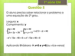 Questão 5
1ª série EM
O aluno precisa saber relacionar o problema a
uma equação do 2º grau.
Largura: x
Comprimento: y
Aplicando Bháskara  x=5 e y=8(ou vice-versa)
 