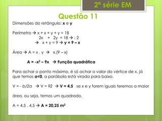 Questão 11
2ª série EM
Dimensões do retângulo: x e y
Perímetro  x + x + y + y = 18
2x + 2y = 18  : 2
 x + y = 9  y = 9 – x
Área  A = x . y  x.(9 – x)
A = -x2 – 9x  Função quadrática
Para achar o ponto máximo, é só achar o valor do vértice de x, já
que temos a<0, a parábola está virada para baixo.
V = - b/2a  V = 92  V = 4,5 se x e y forem iguais teremos a maior
área, ou seja, temos um quadrado.
A = 4,5 . 4,5  A = 20,25 m2
 