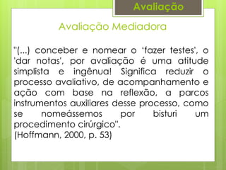 Avaliação Mediadora
Avaliação
"(...) conceber e nomear o ‘fazer testes', o
'dar notas', por avaliação é uma atitude
simplista e ingênua! Significa reduzir o
processo avaliativo, de acompanhamento e
ação com base na reflexão, a parcos
instrumentos auxiliares desse processo, como
se nomeássemos por bisturi um
procedimento cirúrgico".
(Hoffmann, 2000, p. 53)
 