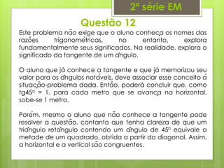 Questão 12
2ª série EM
Este problema não exige que o aluno conheça os nomes das
razões trigonométricas, no entanto, explora
fundamentalmente seus significados. Na realidade, explora o
significado da tangente de um ângulo.
O aluno que já conhece a tangente e que já memorizou seu
valor para os ângulos notáveis, deve associar esse conceito à
situação-problema dada. Então, poderá concluir que, como
tg45o = 1, para cada metro que se avança na horizontal,
sobe-se 1 metro.
Porém, mesmo o aluno que não conhece a tangente pode
resolver a questão, contanto que tenha clareza de que um
triângulo retângulo contendo um ângulo de 450 equivale a
metade de um quadrado, obtida a partir da diagonal. Assim,
a horizontal e a vertical são congruentes.
 