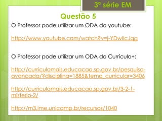 Questão 5
3ª série EM
O Professor pode utilizar um ODA do youtube:
http://www.youtube.com/watch?v=j-YDwIIcJqg
O Professor pode utilizar um ODA do Currículo+:
http://curriculomais.educacao.sp.gov.br/pesquisa-
avancada/?disciplina=1885&tema_curricular=3406
http://curriculomais.educacao.sp.gov.br/3-2-1-
misterio-2/
http://m3.ime.unicamp.br/recursos/1040
 