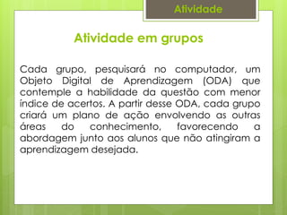 Atividade
Cada grupo, pesquisará no computador, um
Objeto Digital de Aprendizagem (ODA) que
contemple a habilidade da questão com menor
índice de acertos. A partir desse ODA, cada grupo
criará um plano de ação envolvendo as outras
áreas do conhecimento, favorecendo a
abordagem junto aos alunos que não atingiram a
aprendizagem desejada.
Atividade em grupos
 