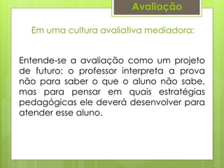 Avaliação
Em uma cultura avaliativa mediadora:
Entende-se a avaliação como um projeto
de futuro: o professor interpreta a prova
não para saber o que o aluno não sabe,
mas para pensar em quais estratégias
pedagógicas ele deverá desenvolver para
atender esse aluno.
 