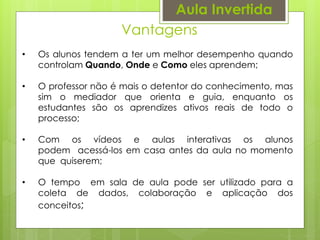 Vantagens
Aula Invertida
• Os alunos tendem a ter um melhor desempenho quando
controlam Quando, Onde e Como eles aprendem;
• O professor não é mais o detentor do conhecimento, mas
sim o mediador que orienta e guia, enquanto os
estudantes são os aprendizes ativos reais de todo o
processo;
• Com os vídeos e aulas interativas os alunos
podem acessá-los em casa antes da aula no momento
que quiserem;
• O tempo em sala de aula pode ser utilizado para a
coleta de dados, colaboração e aplicação dos
conceitos;
 