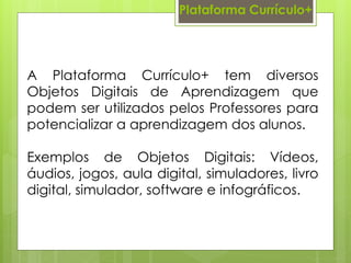 Plataforma Currículo+
A Plataforma Currículo+ tem diversos
Objetos Digitais de Aprendizagem que
podem ser utilizados pelos Professores para
potencializar a aprendizagem dos alunos.
Exemplos de Objetos Digitais: Vídeos,
áudios, jogos, aula digital, simuladores, livro
digital, simulador, software e infográficos.
 