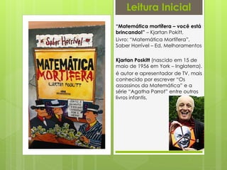 “Matemática mortífera – você está
brincando!” – Kjartan Pokitt,
Livro: “Matemática Mortífera”,
Saber Horrível – Ed. Melhoramentos
Kjartan Poskitt (nascido em 15 de
maio de 1956 em York – Inglaterra).
é autor e apresentador de TV, mais
conhecido por escrever “Os
assassinos da Matemática” e a
série “Agatha Parrot” entre outros
livros infantis.
Leitura Inicial
 