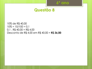 Questão 8
6º ano
10% de R$ 40,00
10% = 10/100 = 0,1
0,1 . R$ 40,00 = R$ 4,00
Desconto de R$ 4,00 em R$ 40,00 = R$ 36,00
 