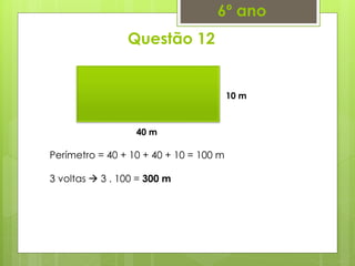 Questão 12
6º ano
40 m
10 m
Perímetro = 40 + 10 + 40 + 10 = 100 m
3 voltas  3 . 100 = 300 m
 