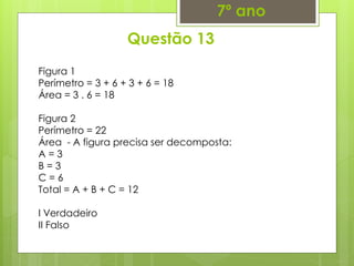 Questão 13
7º ano
Figura 1
Perímetro = 3 + 6 + 3 + 6 = 18
Área = 3 . 6 = 18
Figura 2
Perímetro = 22
Área - A figura precisa ser decomposta:
A = 3
B = 3
C = 6
Total = A + B + C = 12
I Verdadeiro
II Falso
 