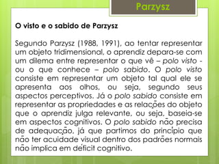 O visto e o sabido de Parzysz
Segundo Parzysz (1988, 1991), ao tentar representar
um objeto tridimensional, o aprendiz depara-se com
um dilema entre representar o que vê – polo visto -
ou o que conhece – polo sabido. O polo visto
consiste em representar um objeto tal qual ele se
apresenta aos olhos, ou seja, segundo seus
aspectos perceptivos. Já o polo sabido consiste em
representar as propriedades e as relações do objeto
que o aprendiz julga relevante, ou seja, baseia-se
em aspectos cognitivos. O polo sabido não precisa
de adequação, já que partimos do princípio que
não ter acuidade visual dentro dos padrões normais
não implica em déficit cognitivo.
ParzyszParzysz
 