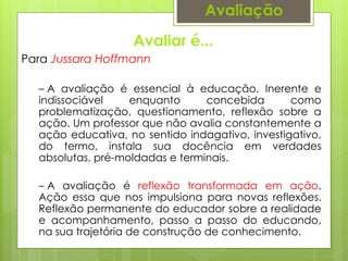 Avaliar é...
Avaliação
Para Jussara Hoffmann
– A avaliação é essencial à educação. Inerente e
indissociável enquanto concebida como
problematização, questionamento, reflexão sobre a
ação. Um professor que não avalia constantemente a
ação educativa, no sentido indagativo, investigativo,
do termo, instala sua docência em verdades
absolutas, pré-moldadas e terminais.
– A avaliação é reflexão transformada em ação.
Ação essa que nos impulsiona para novas reflexões.
Reflexão permanente do educador sobre a realidade
e acompanhamento, passo a passo do educando,
na sua trajetória de construção de conhecimento.
 