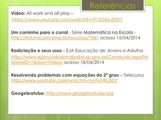 Vídeo: All work and all play –
https://www.youtube.com/watch?v=F12DAS-ZNDY
Um caminho para o curral - Série Matemática na Escola -
http://m3.ime.unicamp.br/recursos/1061 acesso 15/04/2014
Radiciação e seus usos - EJA Educação de Jovens e Adultos
http://www.ejamundodotrabalho.sp.gov.br/Conteudo.aspx?M
ateriaID=7&tipo=Videos acesso 18/04/2014
Resolvendo problemas com equações do 2º grau – Telecurso
http://www.youtube.com/watch?v=snTxJVRJ5DY
Geogebratube: http://www.geogebratube.org
Referências
 