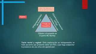 Signos:
Triada de
Dieulafoy
3)Dolor a la presión en
el punto Mc Burney
Tacto rectal y vaginal: Esta exploración es indispensable en
todo paciente que presente dolor en FID y que haga sospechar
la presencia de una afección apendicular.
 