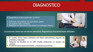 DIAGNOSTICO
El diagnóstico es principalmente CLÍNICO.
1. Síntomas compatibles con apendicitis aguda.
2. Un examen físico confiable.
3. Hallazgos de laboratorio que avalen los hallazgos físicos.
La evolución clínica es uno de los elementos diagnósticos frecuentemente utilizados.
 El cuadro clínico típico comienza con Dolor periumbilical, seguido de
anorexia y náuseas.
 Después se localiza en el CID. Puede producirse un acceso de
vómitos.
 Posteriormente desarrolla fiebre, y después leucocitosis.
 