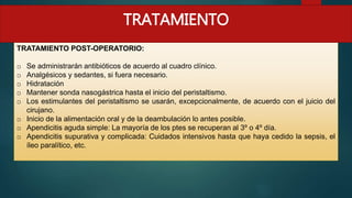 TRATAMIENTO POST-OPERATORIO:
o Se administrarán antibióticos de acuerdo al cuadro clínico.
o Analgésicos y sedantes, si fuera necesario.
o Hidratación
o Mantener sonda nasogástrica hasta el inicio del peristaltismo.
o Los estimulantes del peristaltismo se usarán, excepcionalmente, de acuerdo con el juicio del
cirujano.
o Inicio de la alimentación oral y de la deambulación lo antes posible.
o Apendicitis aguda simple: La mayoría de los ptes se recuperan al 3º o 4º día.
o Apendicitis supurativa y complicada: Cuidados intensivos hasta que haya cedido la sepsis, el
íleo paralítico, etc.
TRATAMIENTO
 