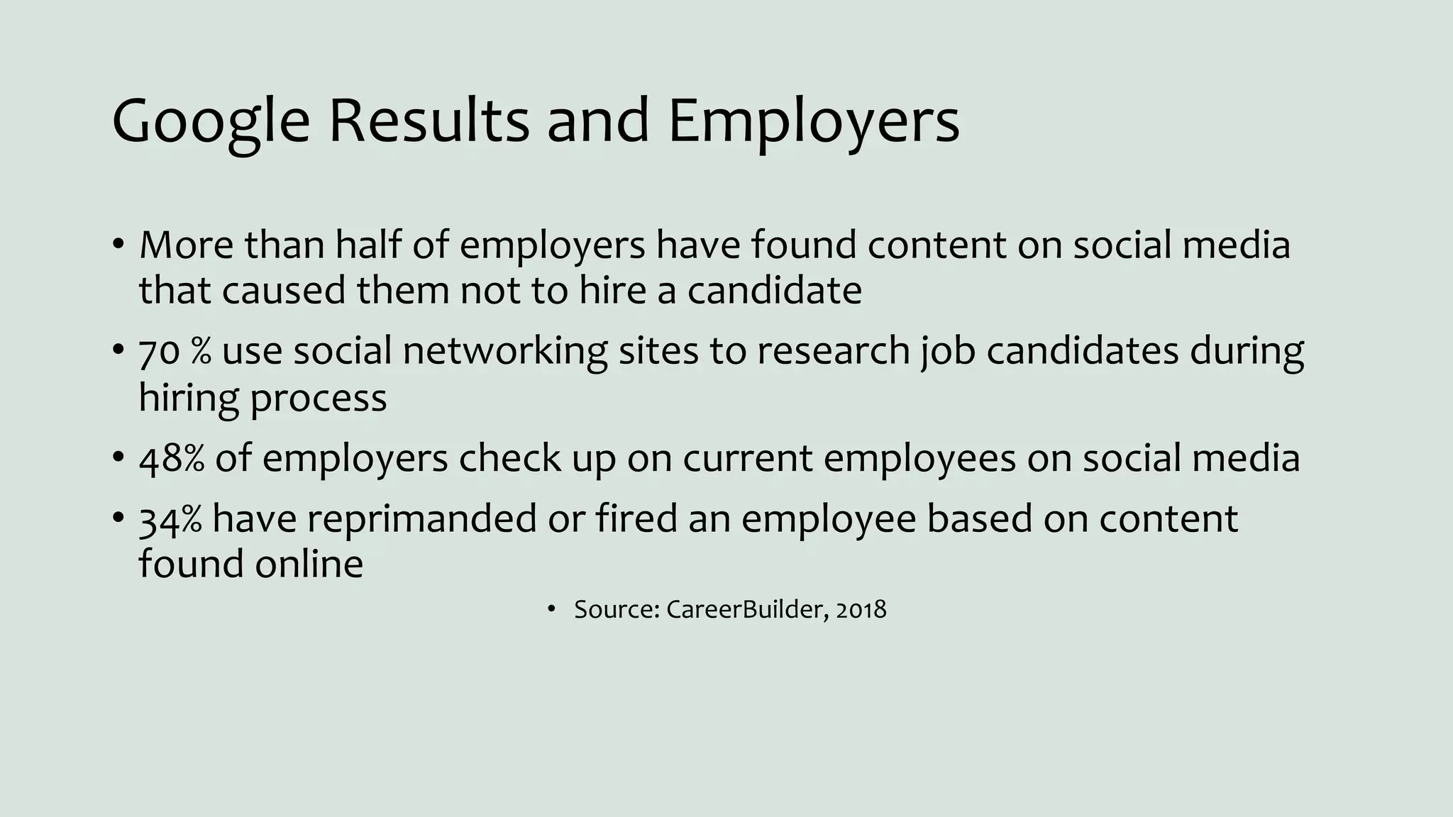 Google Results and Employers
• More than half of employers have found content on social media
that caused them not to hire a candidate
• 70 % use social networking sites to research job candidates during
hiring process
• 48% of employers check up on current employees on social media
• 34% have reprimanded or fired an employee based on content
found online
• Source: CareerBuilder, 2018
 