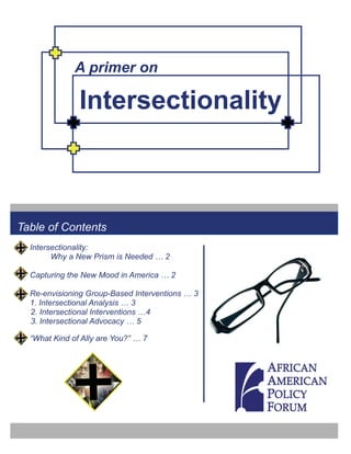 A primer on

               Intersectionality



Table of Contents
  Intersectionality:
        Why a New Prism is Needed … 2

  Capturing the New Mood in America … 2

  Re-envisioning Group-Based Interventions … 3
  1. Intersectional Analysis … 3
  2. Intersectional Interventions …4
  3. Intersectional Advocacy … 5

  “What Kind of Ally are You?” … 7
 