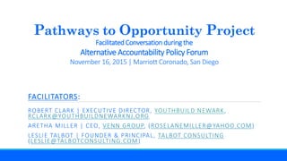 Pathways to Opportunity Project
Facilitated Conversation during the
Alternative Accountability Policy Forum
November 16, 2015 | Marriott Coronado, San Diego
FACILITATORS:
ROBERT CLARK | EXECUTIVE DIRECTOR, YOUTHBUILD NEWARK,
RCLARK@YOUTHBUILDNEWARKNJ.ORG
ARETHA MILLER | CEO, VENN GROUP, (ROSELANEMILLER@YAHOO.COM)
LESLIE TALBOT | FOUNDER & PRINCIPAL, TALBOT CONSULTING
(LESLIE@TALBOTCONSULTING.COM)
 