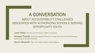 A CONVERSATION
ABOUT ACCOUNTABILITY CHALLENGES
ASSOCIATED WITH AUTHORIZING SCHOOLS SERVING
OPPORTUNITY YOUTH
Leslie Talbot, Founder and Principal, Talbot Consulting
Vanessa Threatte, Executive Deputy Director for Best Practices and Partnerships,
SUNY Charter Schools Institute
Darren Woodruff, Chair, DC Public Charter School Board
 