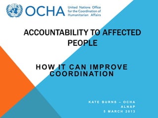 ACCOUNTABILITY TO AFFECTED
         PEOPLE

  HOW IT CAN IMPROVE
    C O O R D I N AT I O N


               K AT E B U R N S – O C H A
                                 ALNAP
                       5 MARCH 2013
 