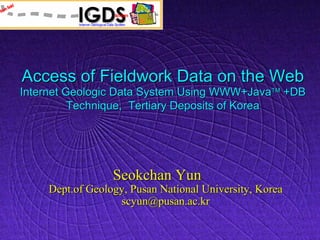 Access of Fieldwork Data on the Web
Internet Geologic Data System Using WWW+Java +DB
          Technique, Tertiary Deposits of Korea




                 Seokchan Yun
    Dept.of Geology, Pusan National University, Korea
                  scyun@pusan.ac.kr
 