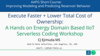 AAPG Short Course:
Improving Modeling and Predicting Reservoir Behavior
January 15th, 2019
Marathon Oil Tower - Houston, TX
Execute Faster + Lower Total Cost of
Ownership:
A Hands on Energy Domain Based IIoT
Serverless Coding Workshop
CJ Ejimuda-MS
Hybrid Data Solutions, Los Angeles, CA, USA
email: cj@hybridata.us
 