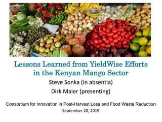 Lessons Learned from YieldWise Efforts
in the Kenyan Mango Sector
Steve Sonka (in absentia)
Dirk Maier (presenting)
Consortium for Innovation in Post-Harvest Loss and Food Waste Reduction
September 20, 2019
 