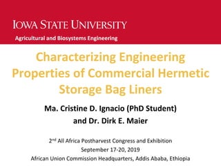 Characterizing Engineering
Properties of Commercial Hermetic
Storage Bag Liners
Ma. Cristine D. Ignacio (PhD Student)
and Dr. Dirk E. Maier
2nd All Africa Postharvest Congress and Exhibition
September 17-20, 2019
African Union Commission Headquarters, Addis Ababa, Ethiopia
Agricultural and Biosystems Engineering
 