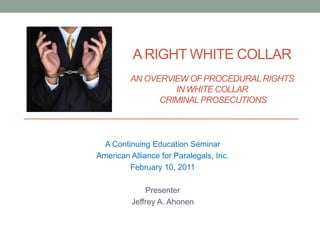 A RIGHT WHITE COLLAR
AN OVERVIEW OF PROCEDURALRIGHTS
IN WHITE COLLAR
CRIMINALPROSECUTIONS
A Continuing Education Seminar
American Alliance for Paralegals, Inc.
February 10, 2011
Presenter
Jeffrey A. Ahonen
 