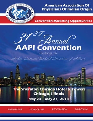 American Association Of
                                    Physicians Of Indian Origin


                            C
                            Convention Marketing Opportunities




           31
      AAPI Convention
                         ST
                                 Annual
                                Hosted by the
  I n d i a n Am e r i c a n M e d i c a l A s s o c i a t i o n o f I l l i n o i s




   The Sheraton Chicago Hotel & Towers
             Chicago, Illinois
                     May 23 - May 27, 2013


PARTNERSHIP           SPONSORSHIP              RECOGNITION               SYMPOSIUM
 