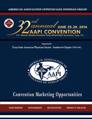 AMERICAN ASSOCIATION OFPHYSICIANS OFINDIAN ORIGIN

Organized by

Texas Indo-American Physician Society - Southwest Chapter (TIPS-SW)

Convention Marketing Opportunities
PARTNERSHIP

SPONSORSHIP

RECOGNITION

PRODUCT THEATER

 