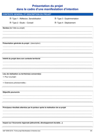 AaP IDEM 2016 - Fiche projet Manifestation d'intention.doc 3/5
Présentation du projet
dans le cadre d’une manifestation d’intention
CONTEXTE GENERAL ET DESCRIPTION DU PROJET
r Type 1 : Réflexion, Sensibilisation
r Type 2 : Etude – Conseil
r Type 3 : Expérimentation
r Type 4 : Déploiement
Genèse [de l’idée au projet]
.......................................................................................................................................................................................
.......................................................................................................................................................................................
.......................................................................................................................................................................................
Présentation générale du projet : (description)
.......................................................................................................................................................................................
.......................................................................................................................................................................................
.......................................................................................................................................................................................
Intérêt du projet dans son contexte territorial
.......................................................................................................................................................................................
.......................................................................................................................................................................................
.......................................................................................................................................................................................
Lieu de réalisation ou territoire(s) concerné(s)
ð Pour ce projet :
.......................................................................................................................................................................................
ð Extensions prévisionnelles :
.......................................................................................................................................................................................
Objectifs poursuivis
.......................................................................................................................................................................................
.......................................................................................................................................................................................
.......................................................................................................................................................................................
Principaux résultats attendus par le porteur après la réalisation de ce projet
.......................................................................................................................................................................................
.......................................................................................................................................................................................
.......................................................................................................................................................................................
Impact sur l’économie régionale [attractivité, développement durable…]
.......................................................................................................................................................................................
 