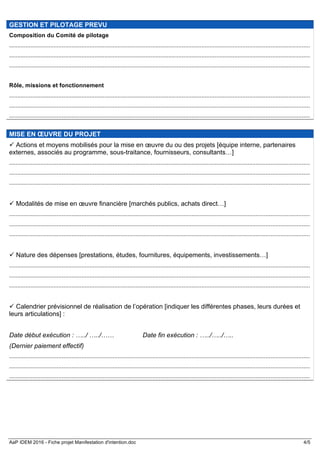 AaP IDEM 2016 - Fiche projet Manifestation d'intention.doc 4/5
GESTION ET PILOTAGE PREVU
Composition du Comité de pilotage
.......................................................................................................................................................................................
.......................................................................................................................................................................................
.......................................................................................................................................................................................
Rôle, missions et fonctionnement
.......................................................................................................................................................................................
.......................................................................................................................................................................................
.......................................................................................................................................................................................
MISE EN ŒUVRE DU PROJET
ü Actions et moyens mobilisés pour la mise en œuvre du ou des projets [équipe interne, partenaires
externes, associés au programme, sous-traitance, fournisseurs, consultants…]
.......................................................................................................................................................................................
.......................................................................................................................................................................................
.......................................................................................................................................................................................
ü Modalités de mise en œuvre financière [marchés publics, achats direct…]
.......................................................................................................................................................................................
.......................................................................................................................................................................................
.......................................................................................................................................................................................
ü Nature des dépenses [prestations, études, fournitures, équipements, investissements…]
.......................................................................................................................................................................................
.......................................................................................................................................................................................
.......................................................................................................................................................................................
ü Calendrier prévisionnel de réalisation de l’opération [indiquer les différentes phases, leurs durées et
leurs articulations] :
Date début exécution : …../ …../…… Date fin exécution : …../…../…..
(Dernier paiement effectif)
.......................................................................................................................................................................................
.......................................................................................................................................................................................
.......................................................................................................................................................................................
 