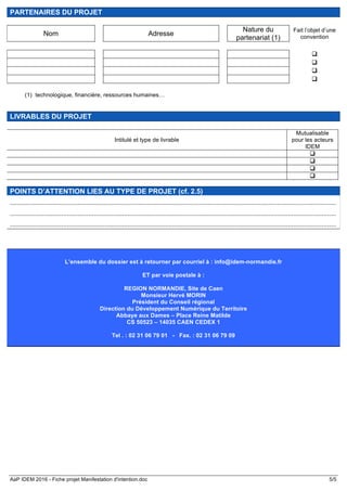 AaP IDEM 2016 - Fiche projet Manifestation d'intention.doc 5/5
PARTENAIRES DU PROJET
Nom Adresse
Nature du
partenariat (1)
Fait l’objet d’une
convention
q
q
q
q
(1) technologique, financière, ressources humaines…
LIVRABLES DU PROJET
Intitulé et type de livrable
Mutualisable
pour les acteurs
IDEM
q
q
q
q
POINTS D’ATTENTION LIES AU TYPE DE PROJET (cf. 2.5)
.......................................................................................................................................................................................
.......................................................................................................................................................................................
.......................................................................................................................................................................................
L’ensemble du dossier est à retourner par courriel à : info@idem-normandie.fr
ET par voie postale à :
REGION NORMANDIE, Site de Caen
Monsieur Hervé MORIN
Président du Conseil régional
Direction du Développement Numérique du Territoire
Abbaye aux Dames – Place Reine Matilde
CS 50523 – 14035 CAEN CEDEX 1
Tel . : 02 31 06 79 01 - Fax. : 02 31 06 79 09
 