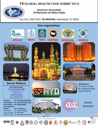 १३ GLOBAL HEALTH CARE SUMMIT 2019
“Invited and ParticipatingOrganizations”
American Association
of Physicians of Indian Origin
Host organizations
Convener : Dr. Dwaraknatha Reddy
Chief Advisor : Dr. Sanku Surender Rao
Chief Advisor : Dr. Ranga Reddy
Local Academic
Advisor : Dr. K. Manohar
Local Chair : Dr. Naunihal Singh
Local Co-Chair : Dr. Bal Reddy
Local Co-Chair : Dr. Rajendra Singh Saluja
Chief Patrons :
Dr. Pratap C. Reddy
Ms. Sangeetha Reddy
Apollo Hospitals
Local Secretariat :
Dr. D. Dwarakanatha Reddy,
18 ‘A’ Journalists Colony,
Jubilee Hills,
Hyderabad - 500033
Cell: +91-8639907242
drdwarak@gmail.com
APOLLO TIMA OGKTMA ATMGUSANIMS
July 21st -24th 2019, TAJ KRISHNA, Hyderabad, TS, INDIA
Taj krishna
GMCGA
Deccan Medicus
Grand
Sponsors
 