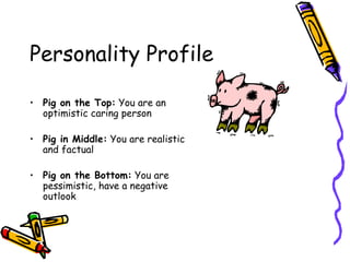 Personality Profile Pig on the Top:  You are an optimistic caring person Pig in Middle:  You are realistic and factual Pig on the Bottom:  You are pessimistic, have a negative outlook 