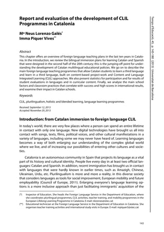 Tempsd’Educació,45,p.143-180(2013)UniversitatdeBarcelona
143
Report and evaluation of the development of CLIL
Programmes in Catalonia
Mª Neus Lorenzo Galés*
Imma Piquer Vives**
Abstract
This chapter offers an overview of foreign language teaching plans in the last ten years in Catalo-
nia. In the introduction, we review the bilingual immersion plans for learning Catalan and Spanish
that were designed in the second half of the 20th century; this is the jumping-off point for under-
standing the development of Catalan multilingual educational policies. We go on to describe the
main foreign language teaching programmes that allow Catalan students to learn a third language
and learn in a third language, built on content-based project-work and Content and Language
Integrated Learning (CLIL) approaches. We also present statistics for participation and for results of
student evaluations in languages and in curricular content. Finally, we analyse the main school
factors and classroom practices that correlate with success and high scores in international results,
and examine their impact in Catalan schools.
Keywords
CLIL, plurilingualism, holistic and blended learning, language learning programmes
Received: September 12, 2013
Accepted: November 29, 2013
Introduction: from Catalan immersion to foreign language CLIL
In today's world, there are very few places where a person can spend an entire lifetime
in contact with only one language. New digital technologies have brought us all into
contact with songs, texts, films, political voices, and other cultural manifestations in a
variety of languages, including some we may never have heard of. Learning languages
becomes a way of both enlarging our understanding of the complex global world
where we live, and of increasing our possibilities of entering other cultures and socie-
ties.
Catalonia is an autonomous community in Spain that projects its language as a vital
part of its history and cultural identity. People live every day in at least two official lan-
guages: Catalan and Spanish. In addition, recent immigration has brought us in contact
with languages that were hardly known in earlier times, such as Amazigh, Chinese,
Ukrainian, Urdu, etc. Plurilingualism is more and more a reality, in this diverse society
that considers languages as tools for social improvement, European mobility and future
employability (Council of Europe, 2011). Enlarging everyone’s language learning op-
tions is a more inclusive approach than just facilitating immigrants' acquisition of the
(*) Inspector of Education. She heads the Foreign Language Service in the Department of Education, where
she coordinates plurilingual programmes, CLIL activities, teacher training, and mobility programmes in the
European Lifelong Learning Programme in Catalonia. E-mail: nlorenzo@xtec.cat
(**) Educational technician at the Foreign Language Service in the Department of Education in Catalonia. She
organises teacher training activities and international study visits in Europe. E-mail: mpiquer3@xtec.cat
 