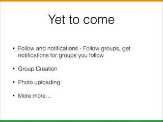 Yet to come
•

Follow and notiﬁcations - Follow groups, get
notiﬁcations for groups you follow

•

Group Creation

•

Photo uploading

•

More more…

 
