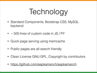 Technology
•

Standard Components: Bootstrap CSS, MySQL
backend

•

~ 500 lines of custom code in JS / PY

•

Quick page serving using memcache

•

Public pages are all search friendly

•

Clean License GNU GPL, Copyright by contributors

•

https://github.com/aapkamanch/aapkamanch

 