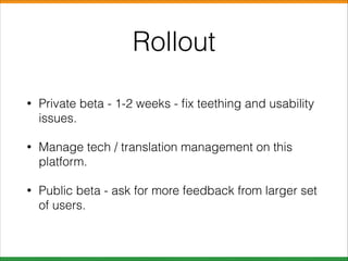 Rollout
•

Private beta - 1-2 weeks - ﬁx teething and usability
issues.

•

Manage tech / translation management on this
platform.

•

Public beta - ask for more feedback from larger set
of users.

 