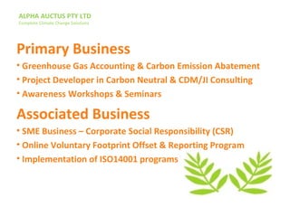ALPHA AUCTUS PTY LTD
Complete Climate Change Solutions
Primary Business
• Greenhouse Gas Accounting & Carbon Emission Abatement
• Project Developer in Carbon Neutral & CDM/JI Consulting
• Awareness Workshops & Seminars
Associated Business
• SME Business – Corporate Social Responsibility (CSR)
• Online Voluntary Footprint Offset & Reporting Program
• Implementation of ISO14001 programs
 