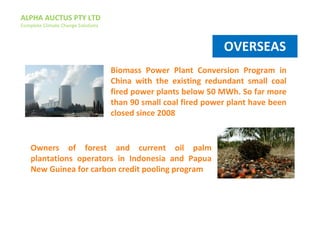 ALPHA AUCTUS PTY LTD
Complete Climate Change Solutions
Biomass Power Plant Conversion Program in
China with the existing redundant small coal
fired power plants below 50 MWh. So far more
than 90 small coal fired power plant have been
closed since 2008
Owners of forest and current oil palm
plantations operators in Indonesia and Papua
New Guinea for carbon credit pooling program
OVERSEAS
 