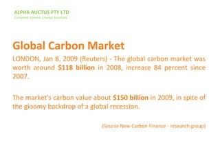 ALPHA AUCTUS PTY LTD
Complete Climate Change Solutions
Global Carbon Market
LONDON, Jan 8, 2009 (Reuters) - The global carbon market was
worth around $118 billion in 2008, increase 84 percent since
2007.
The market’s carbon value about $150 billion in 2009, in spite of
the gloomy backdrop of a global recession.
(Source New Carbon Finance - research group)
 