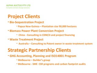 ALPHA AUCTUS PTY LTD
Complete Climate Change Solutions
Project Clients
• Bio-Sequestration Project
• Papua New Guinea – Plantation size 90,000 hectares
• Biomass Power Plant Conversion Project
• China - Consulting in CDM/JI and project financing
• Waste Treatment Project
• Australia – Consulting to Patent owner in waste treatment system
Strategic Partnership Clients
• GHG Accounting, Planning and ISO14001 Program
• Melbourne – Builder’s group
• Melbourne - SME CSR programs and carbon footprint audits
 