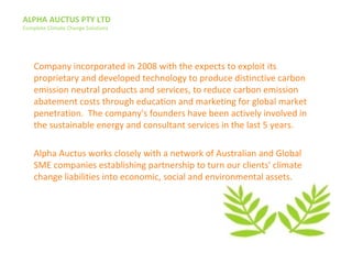 ALPHA AUCTUS PTY LTD
Complete Climate Change Solutions
Company incorporated in 2008 with the expects to exploit its
proprietary and developed technology to produce distinctive carbon
emission neutral products and services, to reduce carbon emission
abatement costs through education and marketing for global market
penetration. The company's founders have been actively involved in
the sustainable energy and consultant services in the last 5 years.
Alpha Auctus works closely with a network of Australian and Global
SME companies establishing partnership to turn our clients' climate
change liabilities into economic, social and environmental assets.
 