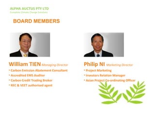 ALPHA AUCTUS PTY LTD
Complete Climate Change Solutions
William TIENManaging Director
• Carbon Emission Abatement Consultant
• Accredited EMS Auditor
• Carbon Credit Trading Broker
• REC & VEET authorised agent
Philip NI Marketing Director
• Project Marketing
• Investors Relation Manager
• Asian Project Co-ordinating Officer
BOARD MEMBERS
 