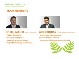 ALPHA AUCTUS PTY LTD
Complete Climate Change Solutions
Dr. Raj ALLURI Senior Consultant
• CDM/JI Consultant
• Industry Expert Speaker
• Workshop & Seminar Speaker
• Project Methodology and Planning
Alex COORAY FCPA Marketing Consultant
• Green House Gas Accounting
• Liaise with Brokers on ETS
• Environmental Management in ISO14001
TEAM MEMBERS
 