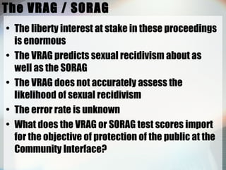 The VRAG / SORAG The liberty interest at stake in these proceedings is enormous The VRAG predicts sexual recidivism about as well as the SORAG The VRAG does not accurately assess the likelihood of sexual recidivism The error rate is unknown What does the VRAG or SORAG test scores import for the objective of protection of the public at the Community Interface? 